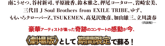 南こうせつ、谷村新司、平原綾香、鈴木雅之、押尾コータロー、岩崎宏美、三代目J Soul Brothers from EXILE TRIBE、ゆず、ももいろクローバーZ、TSUKEMEN、高見沢俊彦、加山雄三、立川談春（出演順）…豪華アーティストが集った奇跡のコンサートの感動が今、劇場版として期間限定で蘇る！